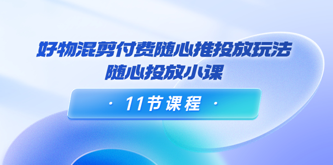 好物混剪付费随心推投放玩法，随心投放小课（11节课程）插图