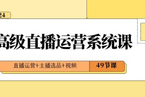 2024高级直播·运营系统课，直播运营+主播选品+视频（49节课）