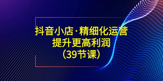 抖音小店·精细化运营：提升·更高利润（39节课）插图