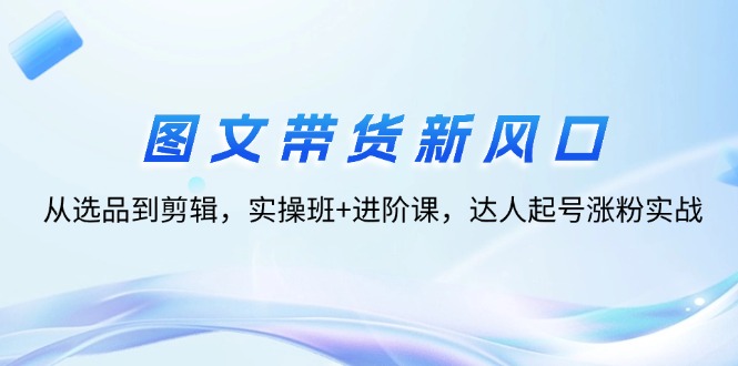 图文带货新风口：从选品到剪辑，实操班+进阶课，达人起号涨粉实战插图