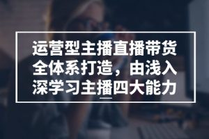 运营型 主播直播带货全体系打造，由浅入深学习主播四大能力（9节）