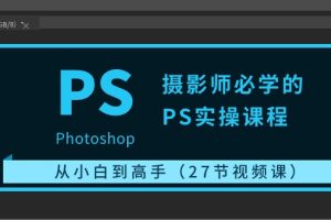 摄影师必学的PS实操课程：从小白到高手（27节视频课）