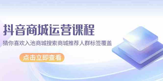 抖音商城 运营课程，猜你喜欢入池商城搜索商城推荐人群标签覆盖（67节课）插图