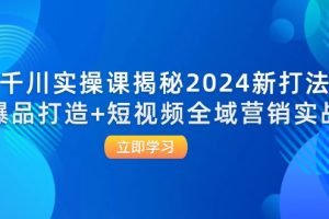 千川实操课揭秘2024新打法：爆品打造+短视频全域营销实战