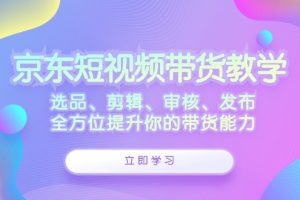 京东短视频带货教学：选品、剪辑、审核、发布，全方位提升你的带货能力