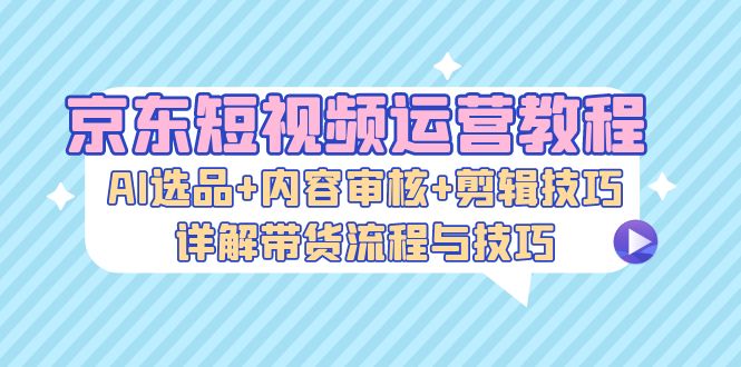 京东短视频运营教程：AI选品+内容审核+剪辑技巧，详解带货流程与技巧插图